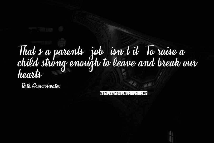 Beth Groundwater Quotes: That's a parents' job, isn't it? To raise a child strong enough to leave and break our hearts?