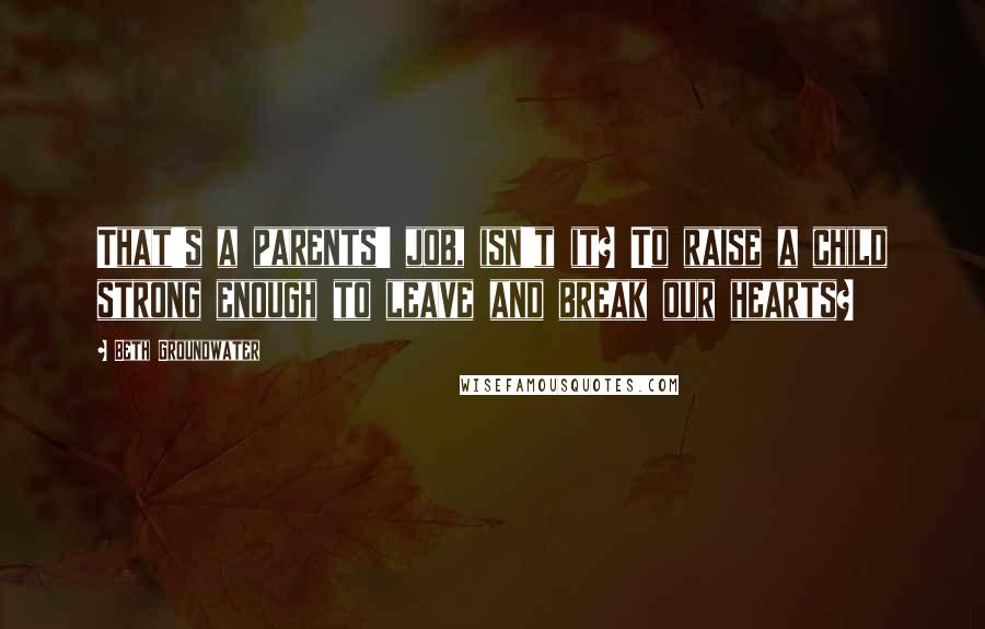 Beth Groundwater Quotes: That's a parents' job, isn't it? To raise a child strong enough to leave and break our hearts?