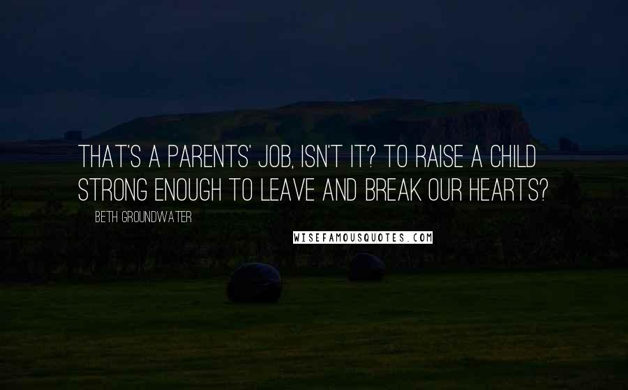 Beth Groundwater Quotes: That's a parents' job, isn't it? To raise a child strong enough to leave and break our hearts?