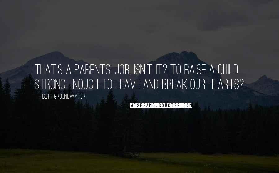 Beth Groundwater Quotes: That's a parents' job, isn't it? To raise a child strong enough to leave and break our hearts?
