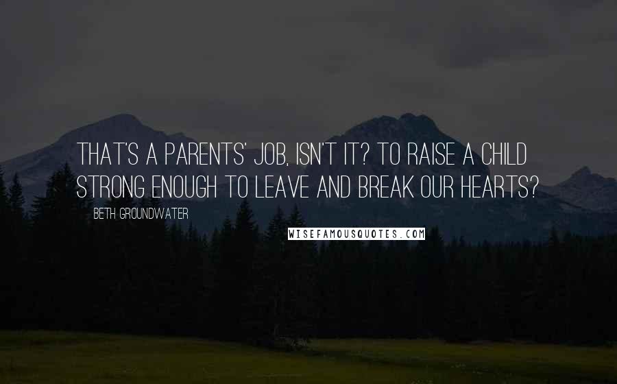 Beth Groundwater Quotes: That's a parents' job, isn't it? To raise a child strong enough to leave and break our hearts?