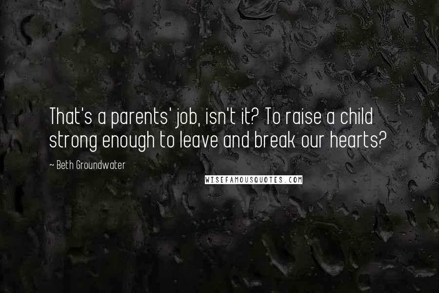 Beth Groundwater Quotes: That's a parents' job, isn't it? To raise a child strong enough to leave and break our hearts?