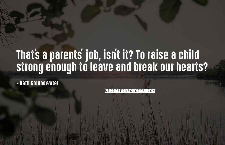 Beth Groundwater Quotes: That's a parents' job, isn't it? To raise a child strong enough to leave and break our hearts?