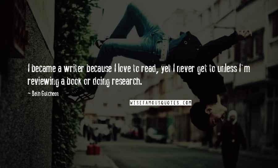 Beth Gutcheon Quotes: I became a writer because I love to read, yet I never get to unless I'm reviewing a book or doing research.