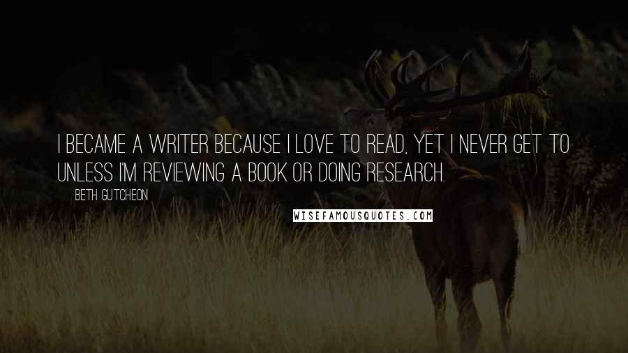 Beth Gutcheon Quotes: I became a writer because I love to read, yet I never get to unless I'm reviewing a book or doing research.