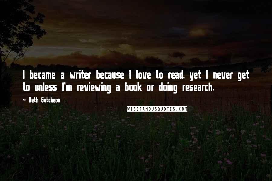 Beth Gutcheon Quotes: I became a writer because I love to read, yet I never get to unless I'm reviewing a book or doing research.