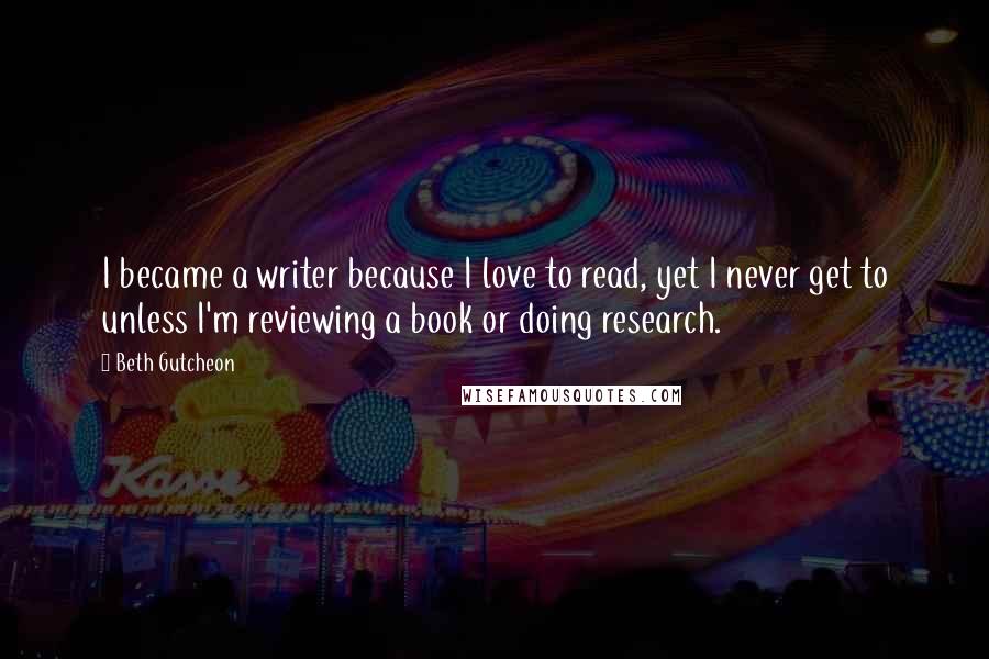 Beth Gutcheon Quotes: I became a writer because I love to read, yet I never get to unless I'm reviewing a book or doing research.