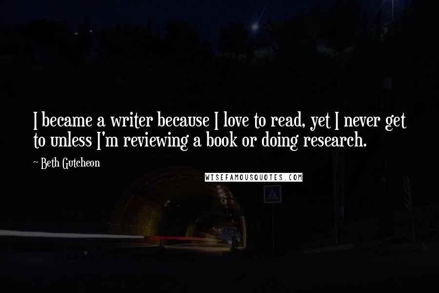 Beth Gutcheon Quotes: I became a writer because I love to read, yet I never get to unless I'm reviewing a book or doing research.