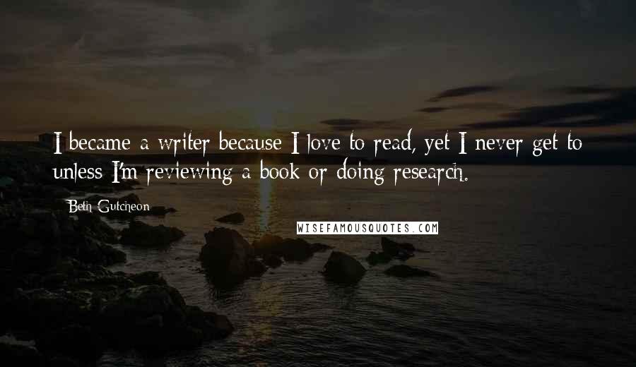 Beth Gutcheon Quotes: I became a writer because I love to read, yet I never get to unless I'm reviewing a book or doing research.