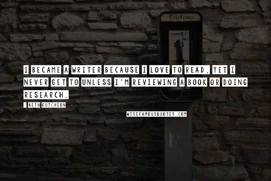 Beth Gutcheon Quotes: I became a writer because I love to read, yet I never get to unless I'm reviewing a book or doing research.