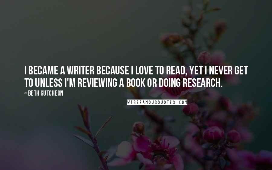 Beth Gutcheon Quotes: I became a writer because I love to read, yet I never get to unless I'm reviewing a book or doing research.