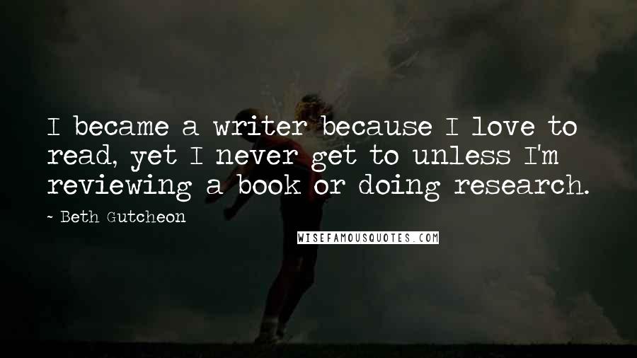 Beth Gutcheon Quotes: I became a writer because I love to read, yet I never get to unless I'm reviewing a book or doing research.