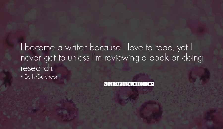 Beth Gutcheon Quotes: I became a writer because I love to read, yet I never get to unless I'm reviewing a book or doing research.