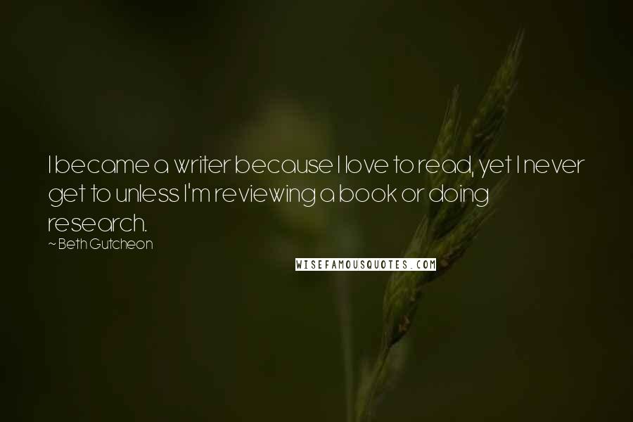 Beth Gutcheon Quotes: I became a writer because I love to read, yet I never get to unless I'm reviewing a book or doing research.