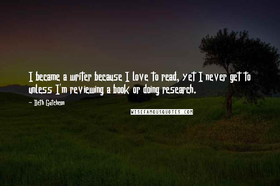 Beth Gutcheon Quotes: I became a writer because I love to read, yet I never get to unless I'm reviewing a book or doing research.