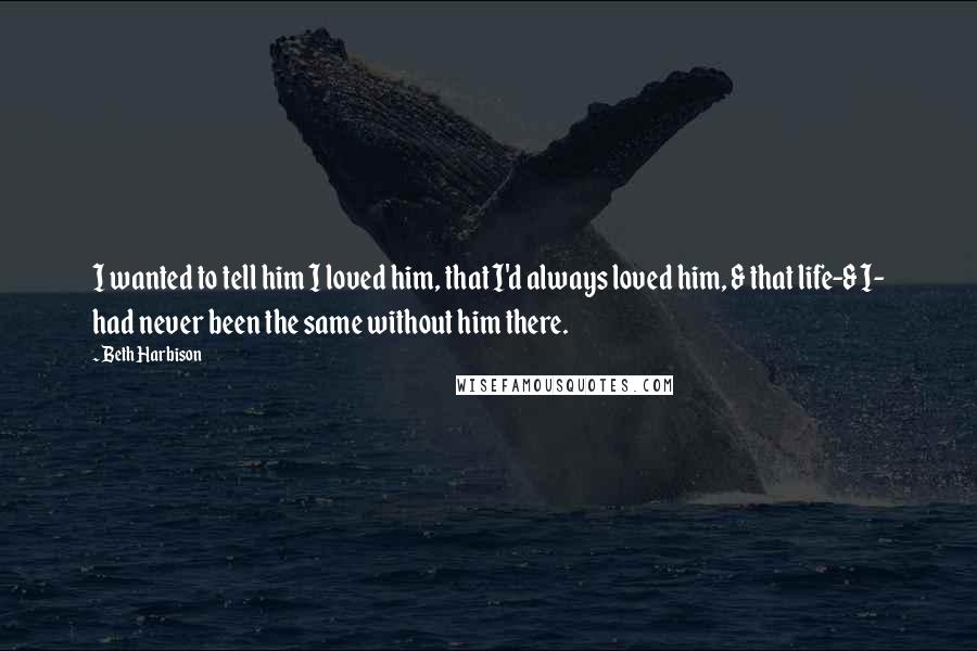 Beth Harbison Quotes: I wanted to tell him I loved him, that I'd always loved him, & that life-& I- had never been the same without him there.