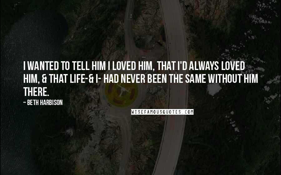 Beth Harbison Quotes: I wanted to tell him I loved him, that I'd always loved him, & that life-& I- had never been the same without him there.