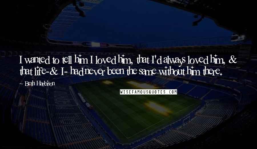 Beth Harbison Quotes: I wanted to tell him I loved him, that I'd always loved him, & that life-& I- had never been the same without him there.