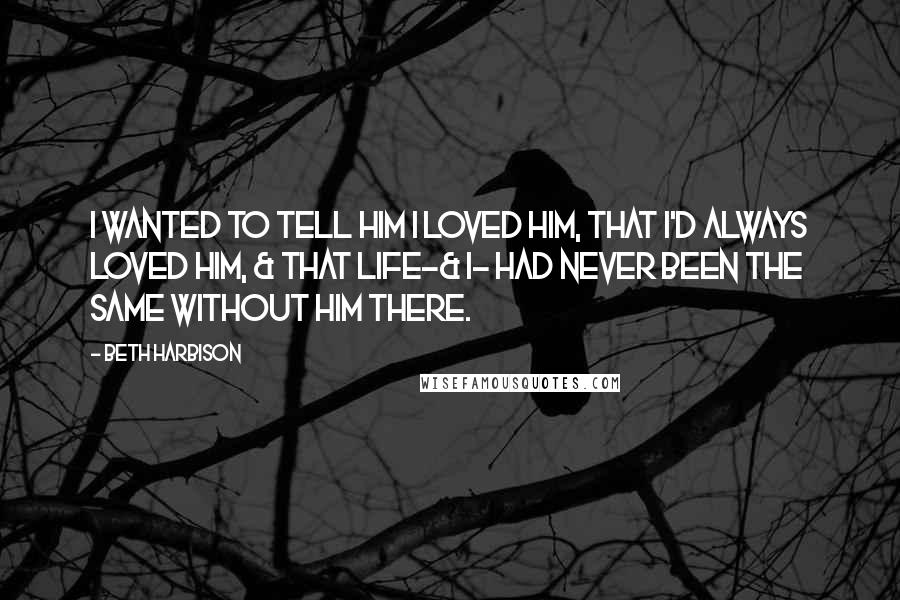 Beth Harbison Quotes: I wanted to tell him I loved him, that I'd always loved him, & that life-& I- had never been the same without him there.