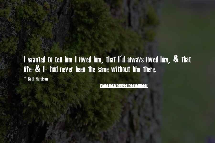 Beth Harbison Quotes: I wanted to tell him I loved him, that I'd always loved him, & that life-& I- had never been the same without him there.