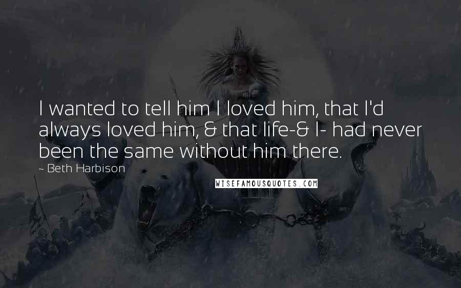 Beth Harbison Quotes: I wanted to tell him I loved him, that I'd always loved him, & that life-& I- had never been the same without him there.