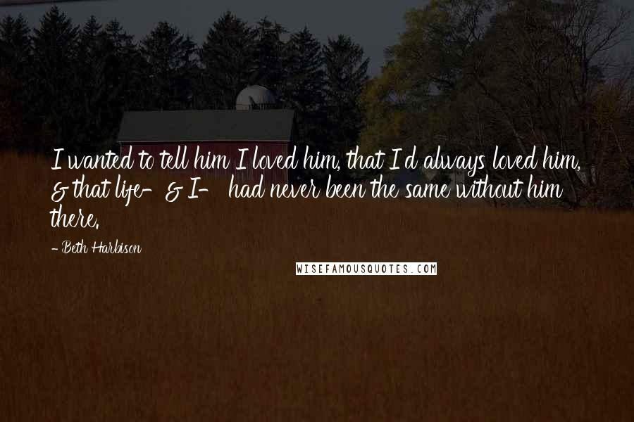 Beth Harbison Quotes: I wanted to tell him I loved him, that I'd always loved him, & that life-& I- had never been the same without him there.