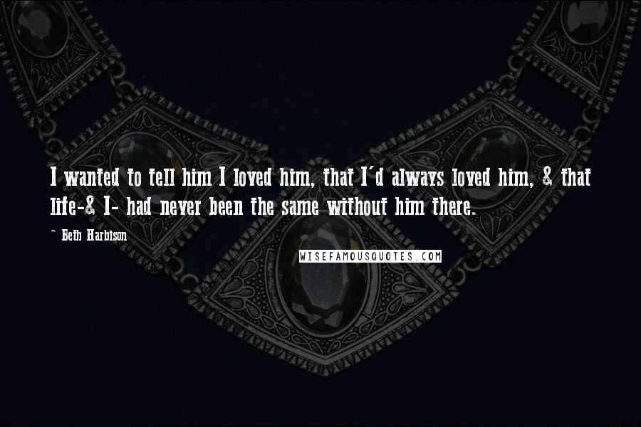 Beth Harbison Quotes: I wanted to tell him I loved him, that I'd always loved him, & that life-& I- had never been the same without him there.