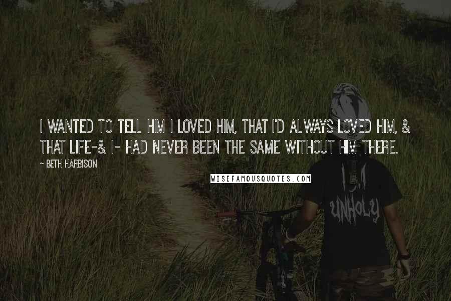 Beth Harbison Quotes: I wanted to tell him I loved him, that I'd always loved him, & that life-& I- had never been the same without him there.