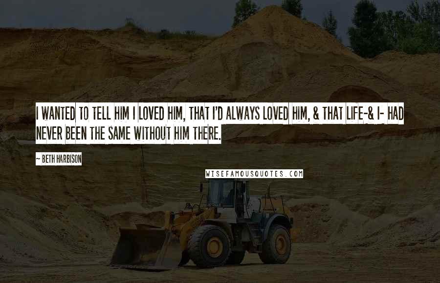 Beth Harbison Quotes: I wanted to tell him I loved him, that I'd always loved him, & that life-& I- had never been the same without him there.