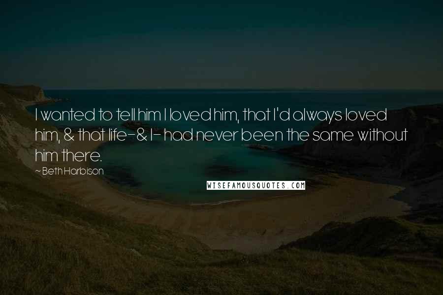 Beth Harbison Quotes: I wanted to tell him I loved him, that I'd always loved him, & that life-& I- had never been the same without him there.