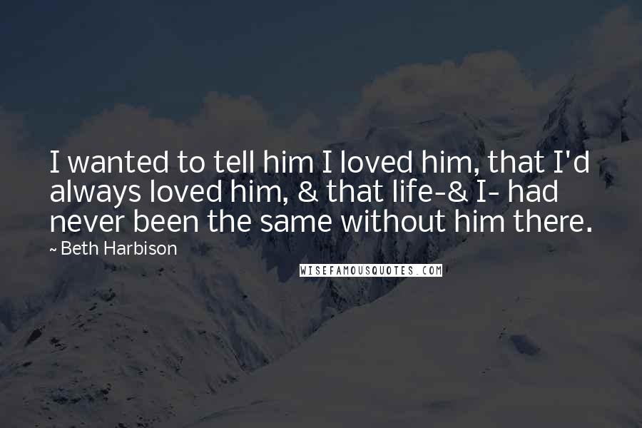 Beth Harbison Quotes: I wanted to tell him I loved him, that I'd always loved him, & that life-& I- had never been the same without him there.