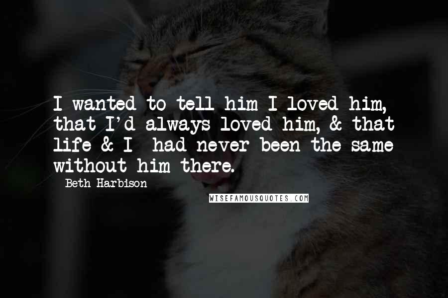 Beth Harbison Quotes: I wanted to tell him I loved him, that I'd always loved him, & that life-& I- had never been the same without him there.