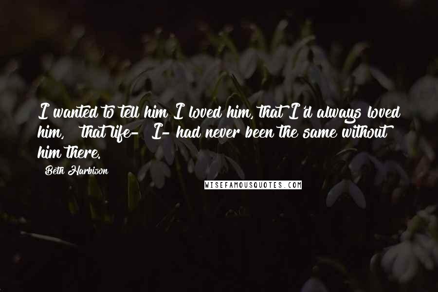 Beth Harbison Quotes: I wanted to tell him I loved him, that I'd always loved him, & that life-& I- had never been the same without him there.