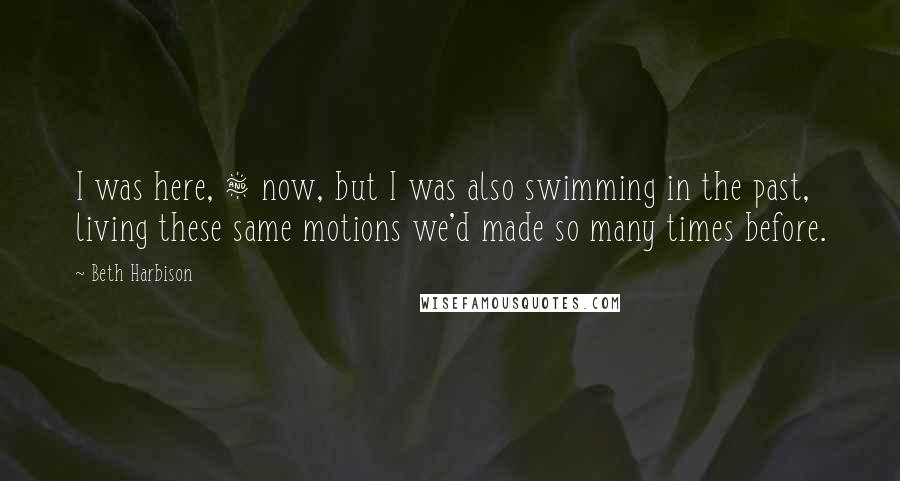 Beth Harbison Quotes: I was here, & now, but I was also swimming in the past, living these same motions we'd made so many times before.