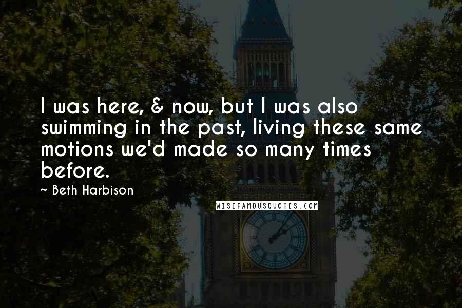 Beth Harbison Quotes: I was here, & now, but I was also swimming in the past, living these same motions we'd made so many times before.