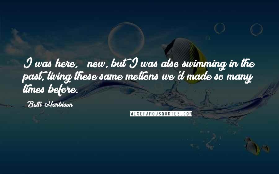 Beth Harbison Quotes: I was here, & now, but I was also swimming in the past, living these same motions we'd made so many times before.