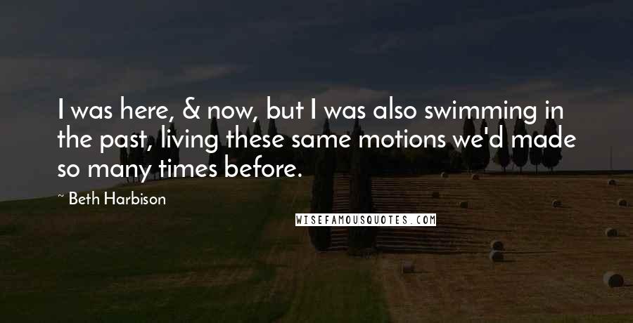 Beth Harbison Quotes: I was here, & now, but I was also swimming in the past, living these same motions we'd made so many times before.