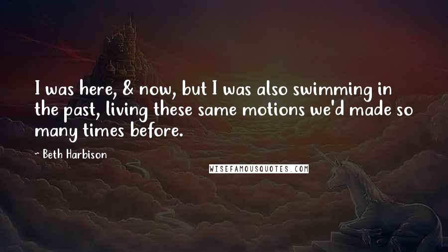Beth Harbison Quotes: I was here, & now, but I was also swimming in the past, living these same motions we'd made so many times before.