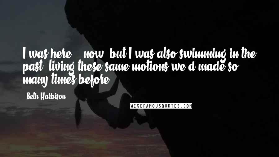 Beth Harbison Quotes: I was here, & now, but I was also swimming in the past, living these same motions we'd made so many times before.