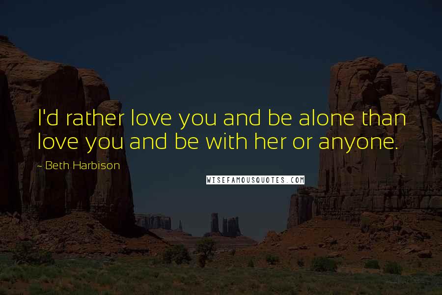 Beth Harbison Quotes: I'd rather love you and be alone than love you and be with her or anyone.