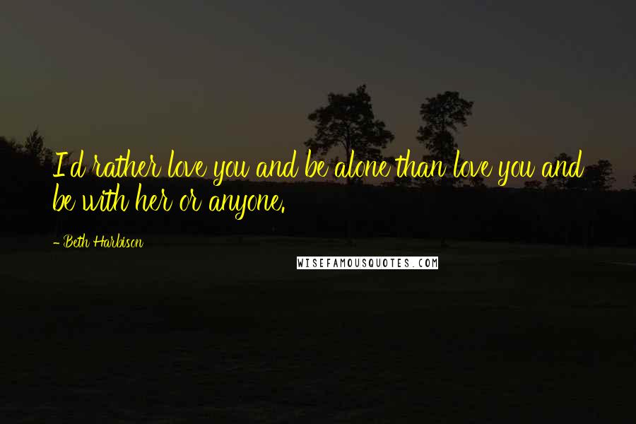 Beth Harbison Quotes: I'd rather love you and be alone than love you and be with her or anyone.