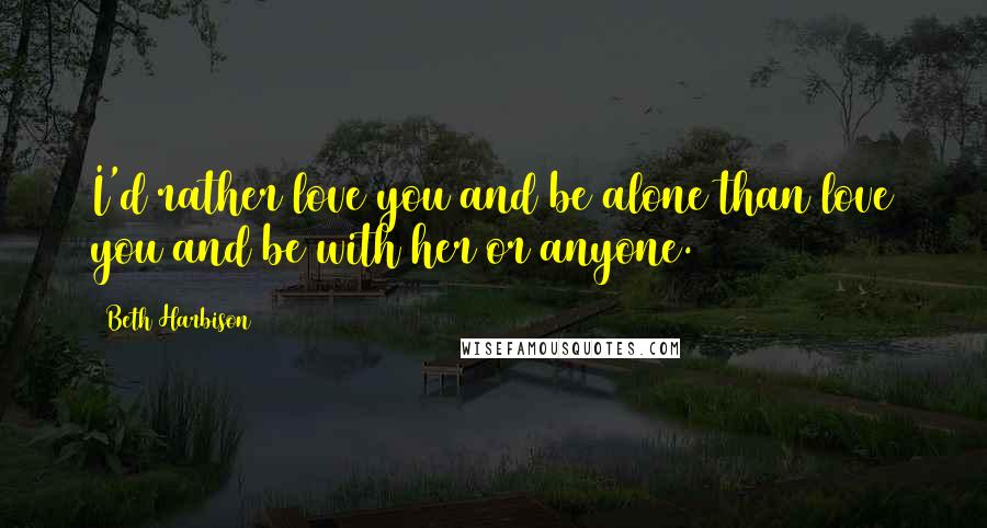 Beth Harbison Quotes: I'd rather love you and be alone than love you and be with her or anyone.