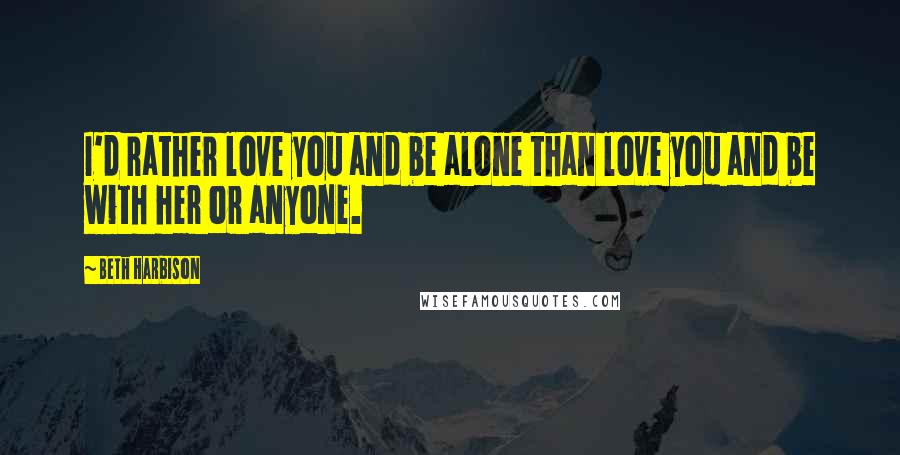 Beth Harbison Quotes: I'd rather love you and be alone than love you and be with her or anyone.