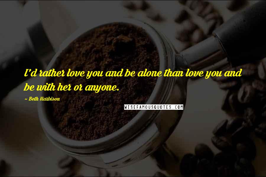 Beth Harbison Quotes: I'd rather love you and be alone than love you and be with her or anyone.