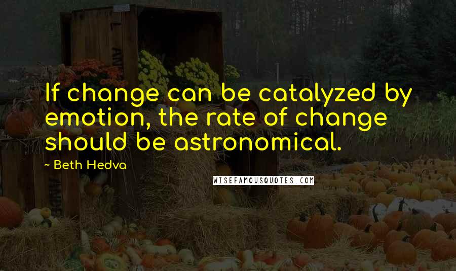 Beth Hedva Quotes: If change can be catalyzed by emotion, the rate of change should be astronomical.