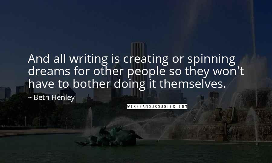 Beth Henley Quotes: And all writing is creating or spinning dreams for other people so they won't have to bother doing it themselves.