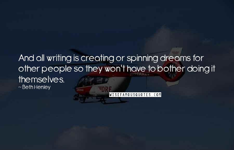 Beth Henley Quotes: And all writing is creating or spinning dreams for other people so they won't have to bother doing it themselves.