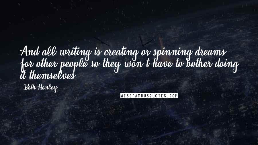 Beth Henley Quotes: And all writing is creating or spinning dreams for other people so they won't have to bother doing it themselves.