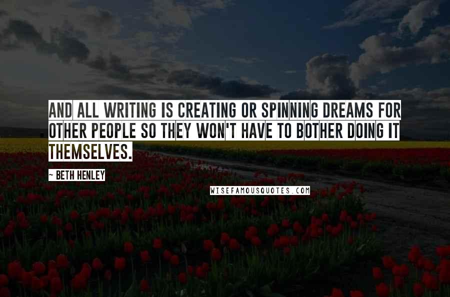 Beth Henley Quotes: And all writing is creating or spinning dreams for other people so they won't have to bother doing it themselves.