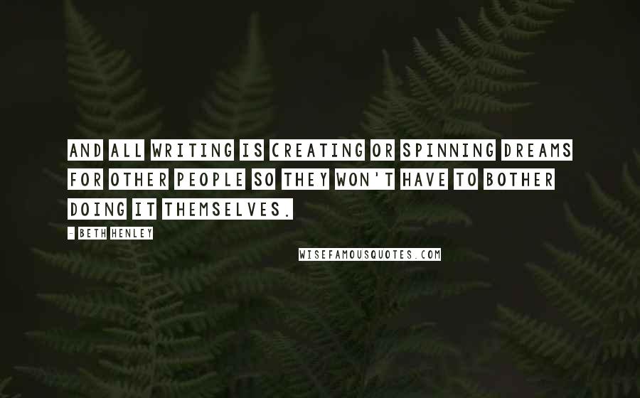 Beth Henley Quotes: And all writing is creating or spinning dreams for other people so they won't have to bother doing it themselves.